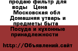 продаю фильтр для воды › Цена ­ 500 - Московская обл. Домашняя утварь и предметы быта » Посуда и кухонные принадлежности   